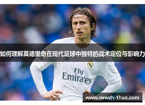 如何理解莫德里奇在现代足球中独特的战术定位与影响力