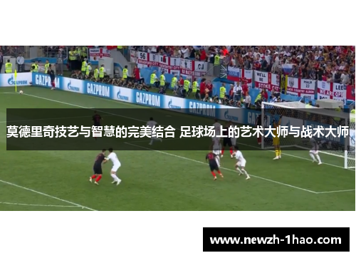 莫德里奇技艺与智慧的完美结合 足球场上的艺术大师与战术大师