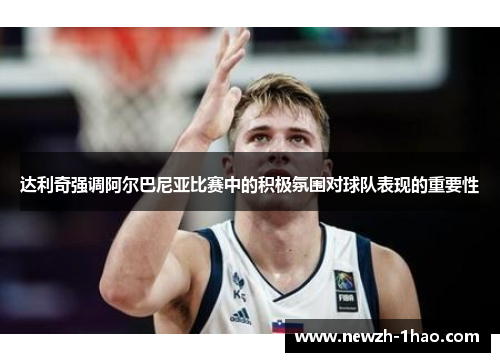 达利奇强调阿尔巴尼亚比赛中的积极氛围对球队表现的重要性