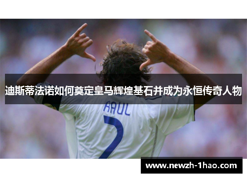 迪斯蒂法诺如何奠定皇马辉煌基石并成为永恒传奇人物 迪斯蒂法诺如何奠定皇马辉煌基石并成为永恒传奇人物