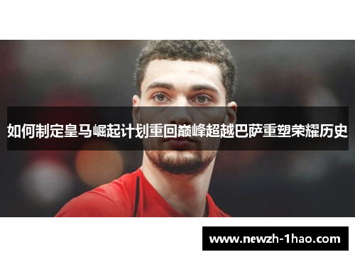 如何制定皇马崛起计划重回巅峰超越巴萨重塑荣耀历史