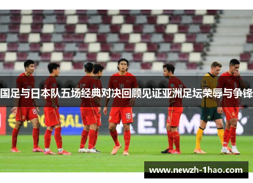 国足与日本队五场经典对决回顾见证亚洲足坛荣辱与争锋