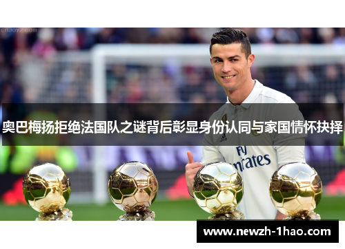 奥巴梅扬拒绝法国队之谜背后彰显身份认同与家国情怀抉择 奥巴梅扬拒绝法国队之谜背后彰显身份认同与家国情怀抉择