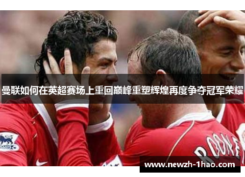 曼联如何在英超赛场上重回巅峰重塑辉煌再度争夺冠军荣耀 曼联如何在英超赛场上重回巅峰重塑辉煌再度争夺冠军荣耀