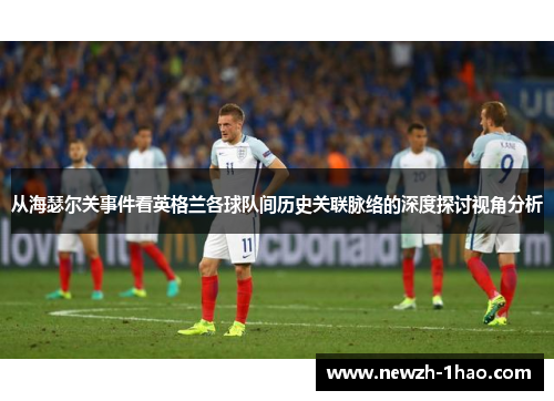 从海瑟尔关事件看英格兰各球队间历史关联脉络的深度探讨视角分析