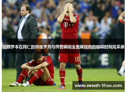 回顾罗本在拜仁的辉煌岁月与传奇瞬间全面展现他的巅峰时刻风采录