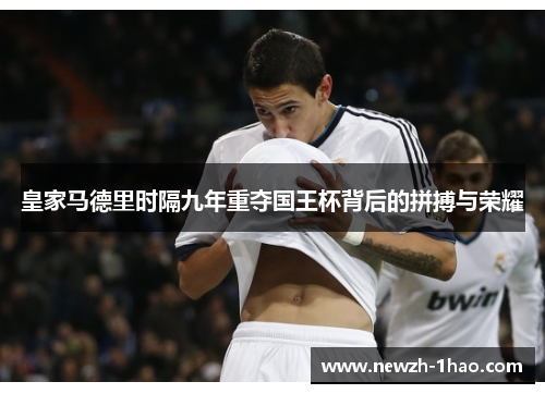 皇家马德里时隔九年重夺国王杯背后的拼搏与荣耀 皇家马德里时隔九年重夺国王杯背后的拼搏与荣耀