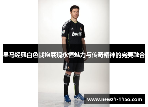 皇马经典白色战袍展现永恒魅力与传奇精神的完美融合