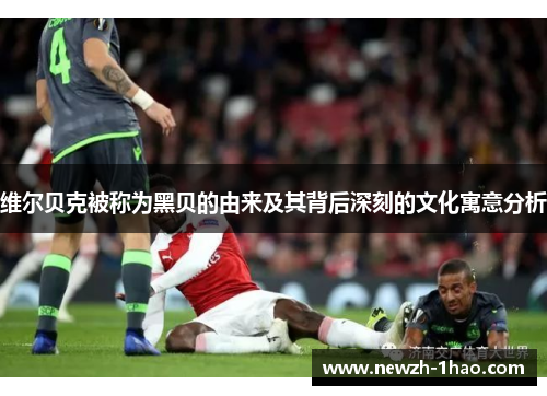 维尔贝克被称为黑贝的由来及其背后深刻的文化寓意分析 维尔贝克被称为黑贝的由来及其背后深刻的文化寓意分析