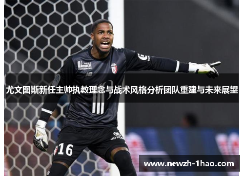 尤文图斯新任主帅执教理念与战术风格分析团队重建与未来展望
