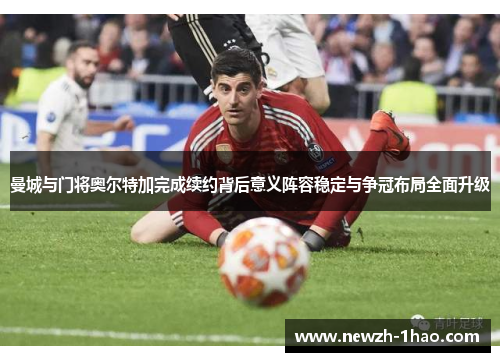 曼城与门将奥尔特加完成续约背后意义阵容稳定与争冠布局全面升级