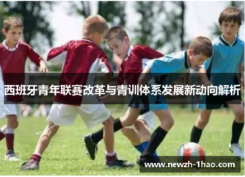 西班牙青年联赛改革与青训体系发展新动向解析 西班牙青年联赛改革与青训体系发展新动向解析