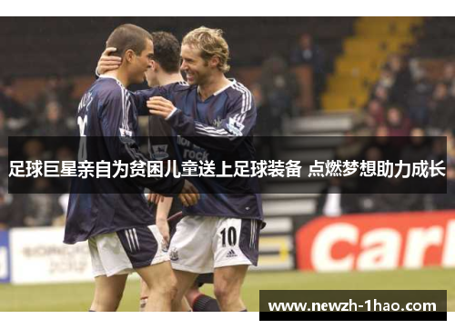 足球巨星亲自为贫困儿童送上足球装备 点燃梦想助力成长 足球巨星亲自为贫困儿童送上足球装备 点燃梦想助力成长
